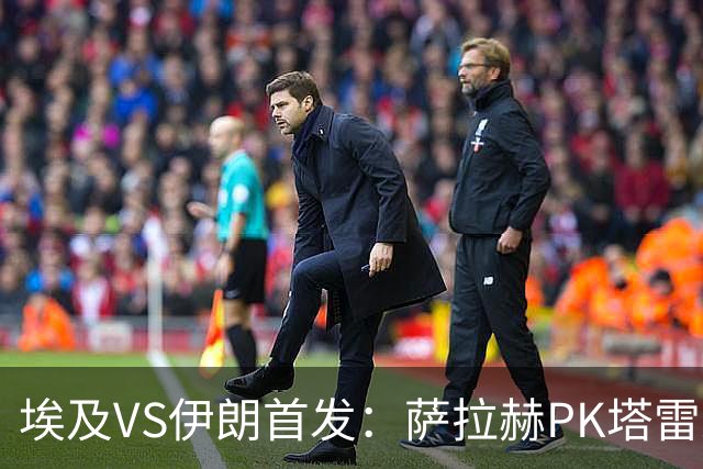 埃及VS伊朗首发：萨拉赫PK塔雷米 特雷泽盖先发马尔穆什替补